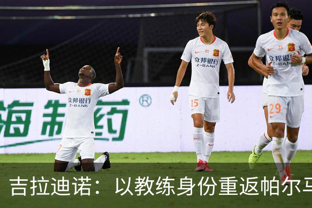 吉拉迪诺：以教练身份重返帕尔马，期待共同创造佳绩